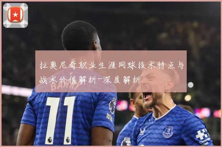 拉奥尼奇职业生涯网球技术特点与战术价值解析-深度解析