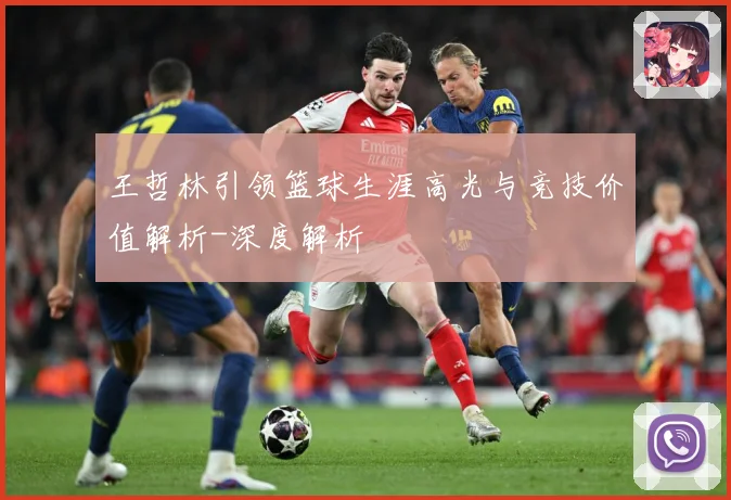 王哲林引领篮球生涯高光与竞技价值解析-深度解析