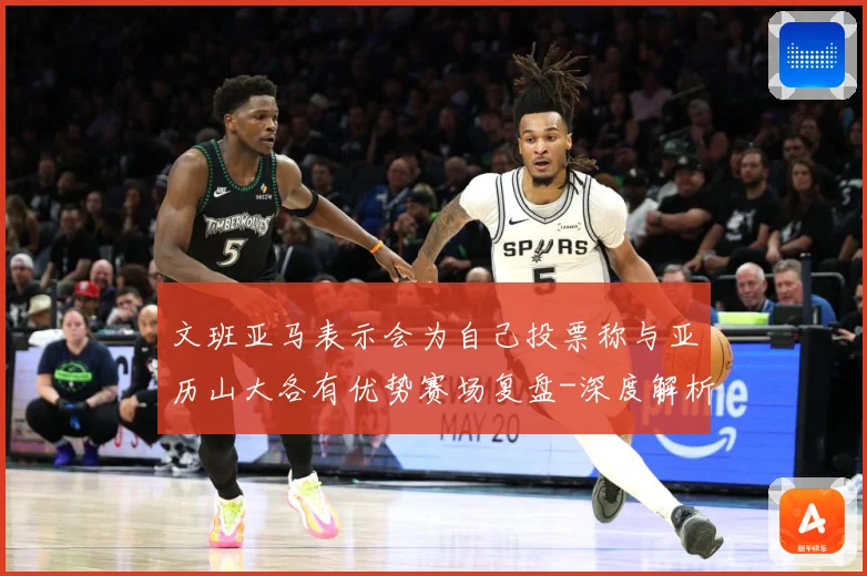 文班亚马表示会为自己投票称与亚历山大各有优势赛场复盘-深度解析