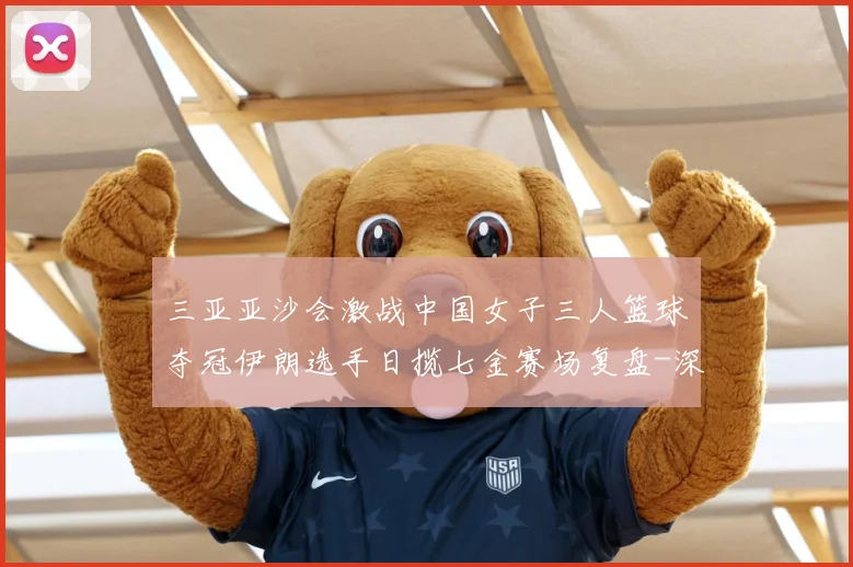 三亚亚沙会激战中国女子三人篮球夺冠伊朗选手日揽七金赛场复盘-深度解析