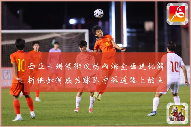 西亚卡姆领衔攻防两端全面进化解析他如何成为球队冲冠道路上的关键核心力量-深度解析