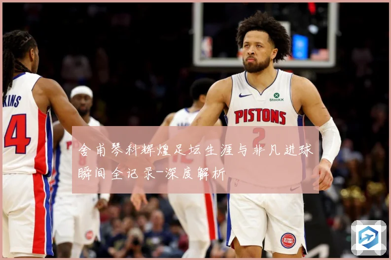 舍甫琴科辉煌足坛生涯与非凡进球瞬间全记录-深度解析