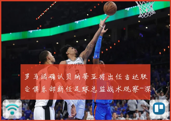 罗马诺确认贝纳蒂亚将出任吉达联合俱乐部新任足球总监战术观察-深度解析