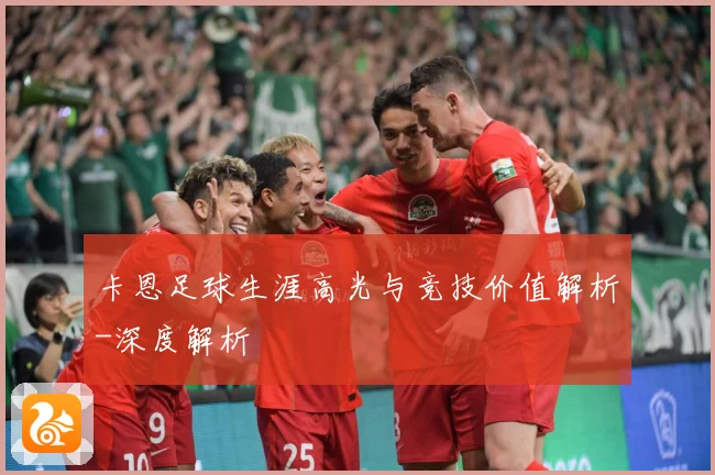 卡恩足球生涯高光与竞技价值解析-深度解析