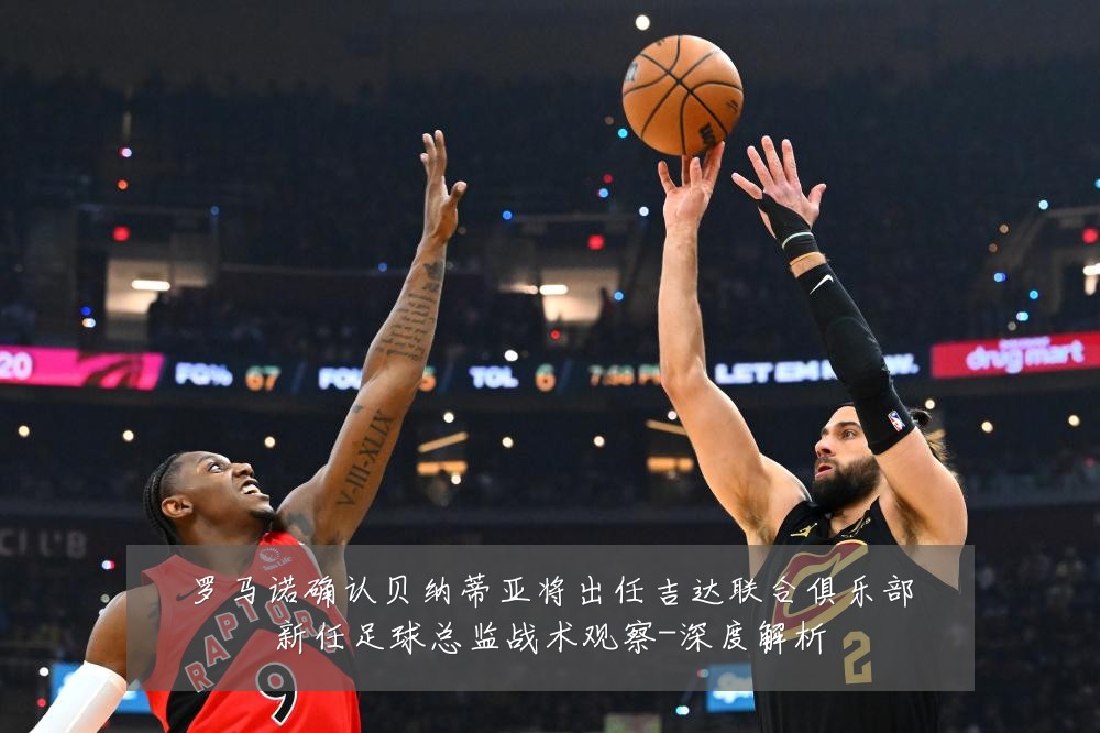 罗马诺确认贝纳蒂亚将出任吉达联合俱乐部新任足球总监战术观察-深度解析