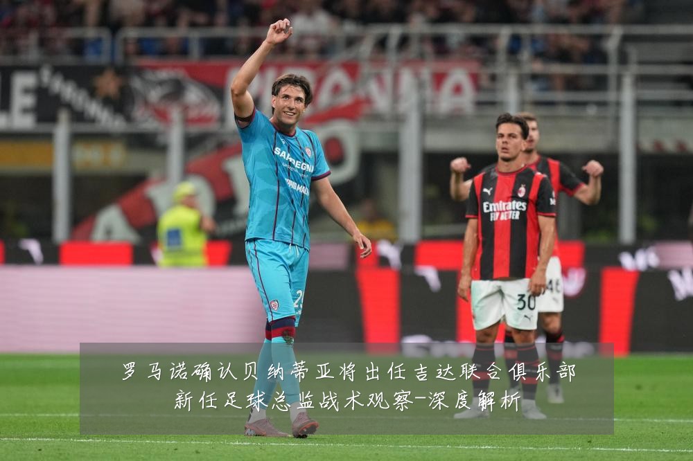罗马诺确认贝纳蒂亚将出任吉达联合俱乐部新任足球总监战术观察-深度解析