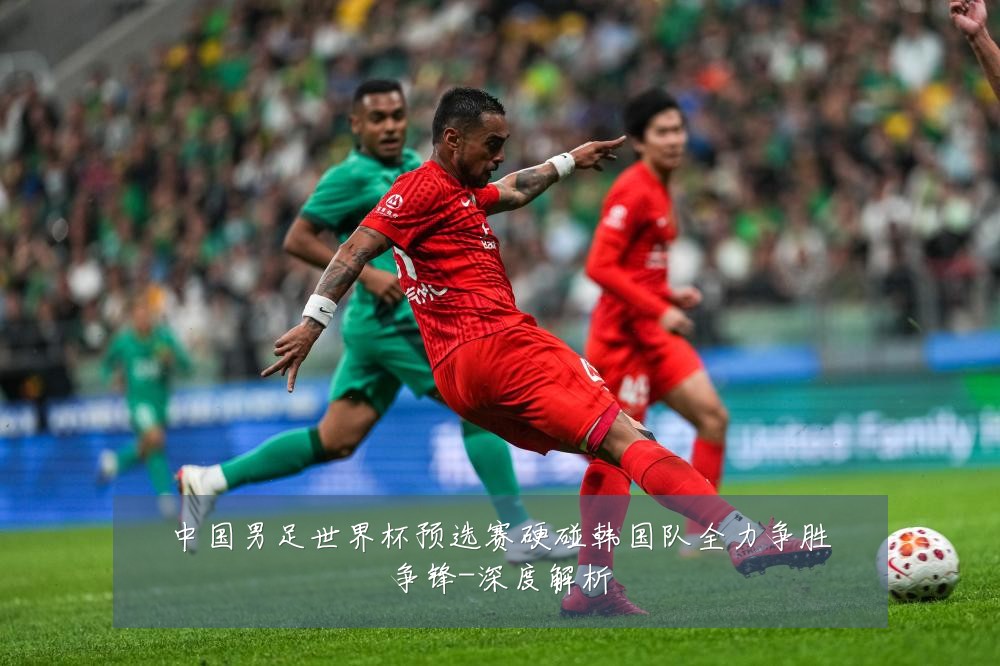 中国男足世界杯预选赛硬碰韩国队全力争胜争锋-深度解析
