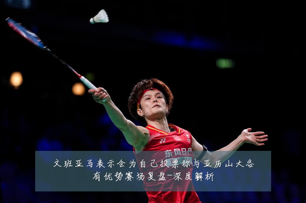 文班亚马表示会为自己投票称与亚历山大各有优势赛场复盘-深度解析